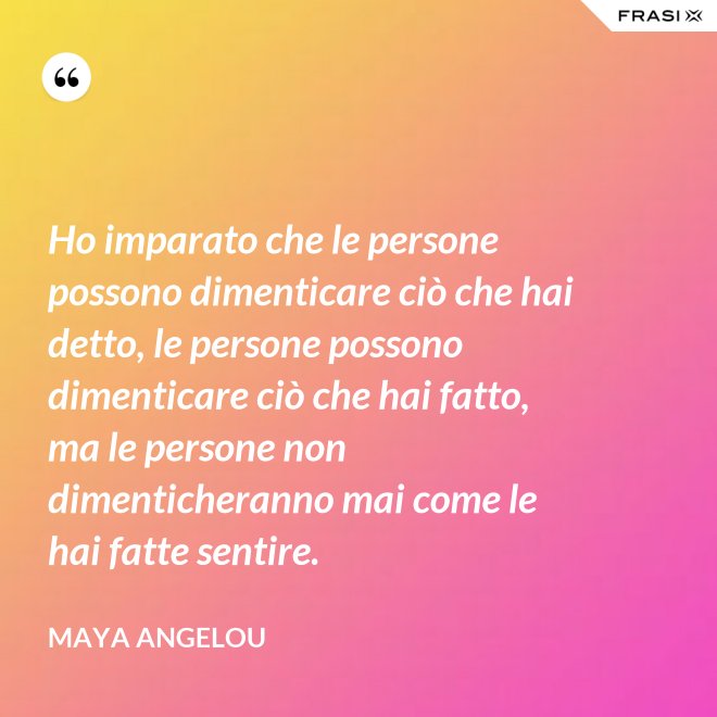Ho imparato che le persone possono dimenticare ciò che hai detto, le persone possono dimenticare ciò che hai fatto, ma le persone non dimenticheranno mai come le hai fatte sentire. - Maya Angelou