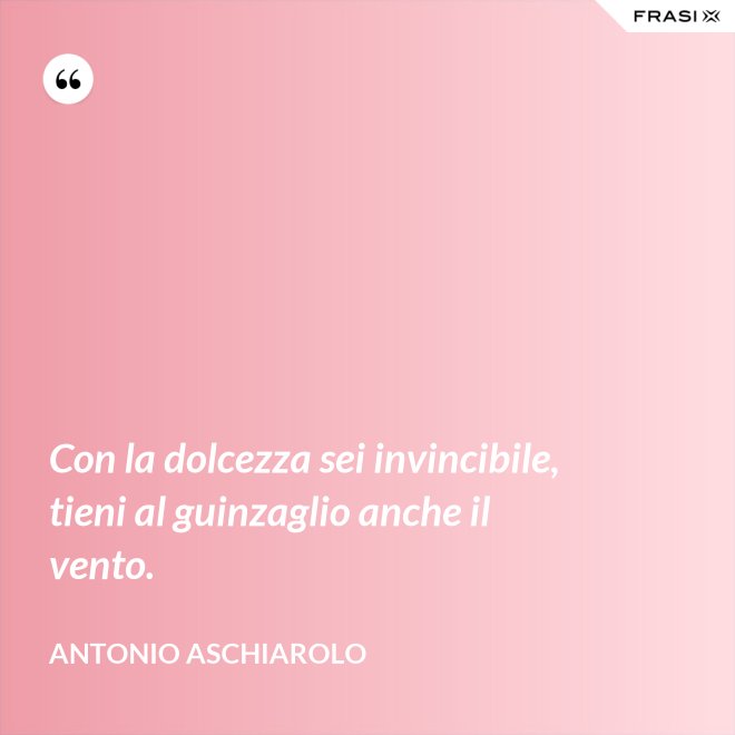 Con la dolcezza sei invincibile, tieni al guinzaglio anche il vento. - Antonio Aschiarolo