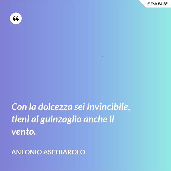 Con la dolcezza sei invincibile, tieni al guinzaglio anche il vento. - Antonio Aschiarolo