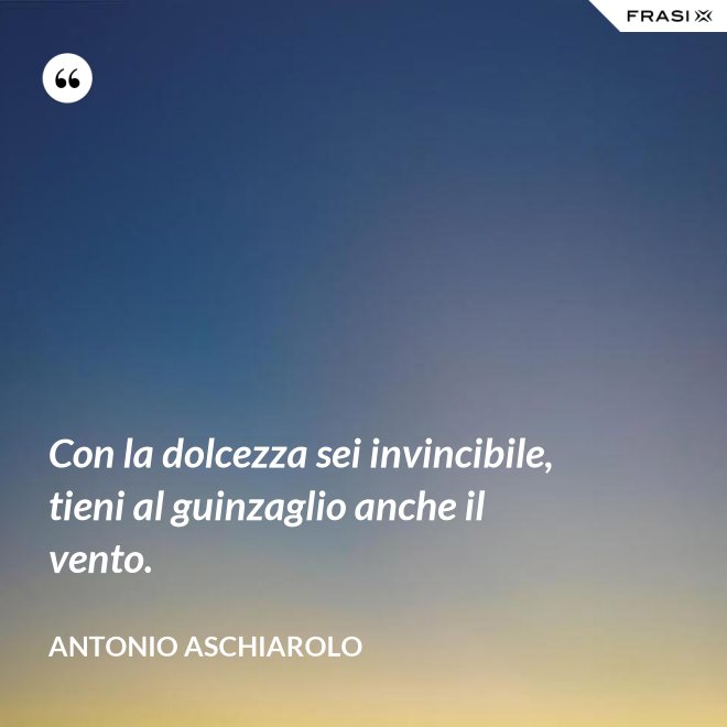 Con la dolcezza sei invincibile, tieni al guinzaglio anche il vento. - Antonio Aschiarolo