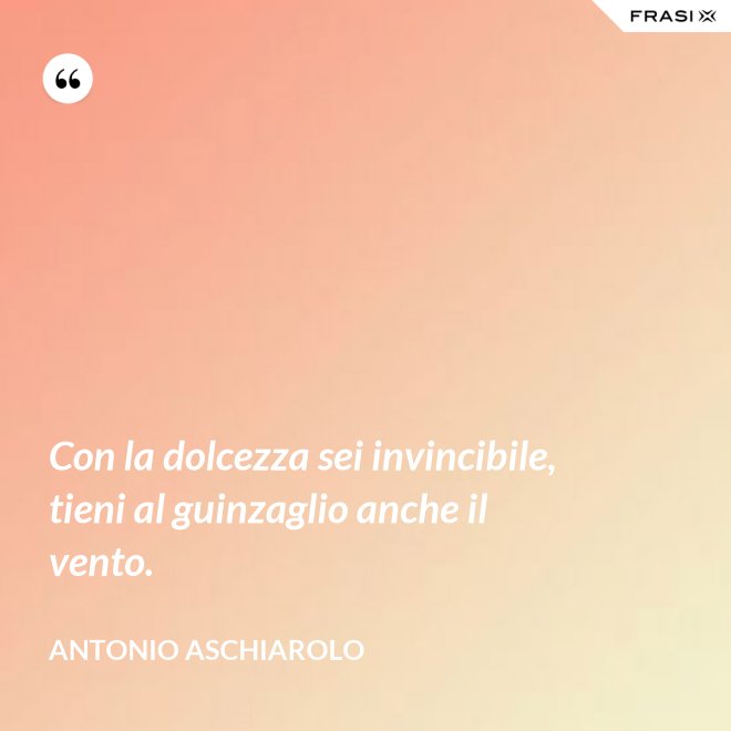 Con la dolcezza sei invincibile, tieni al guinzaglio anche il vento. - Antonio Aschiarolo