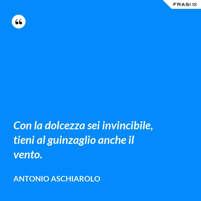 Con la dolcezza sei invincibile, tieni al guinzaglio anche il vento. - Antonio Aschiarolo