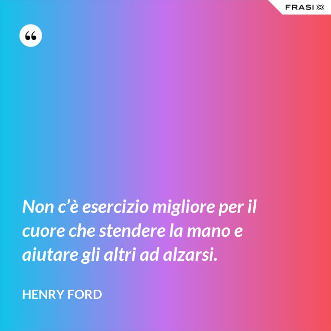 Non c’è esercizio migliore per il cuore che stendere la mano e aiutare gli altri ad alzarsi. - Henry Ford