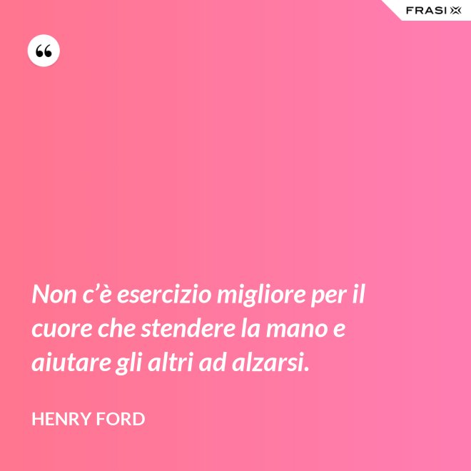 Non c’è esercizio migliore per il cuore che stendere la mano e aiutare gli altri ad alzarsi. - Henry Ford