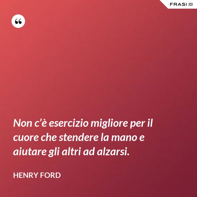 Non c’è esercizio migliore per il cuore che stendere la mano e aiutare gli altri ad alzarsi. - Henry Ford