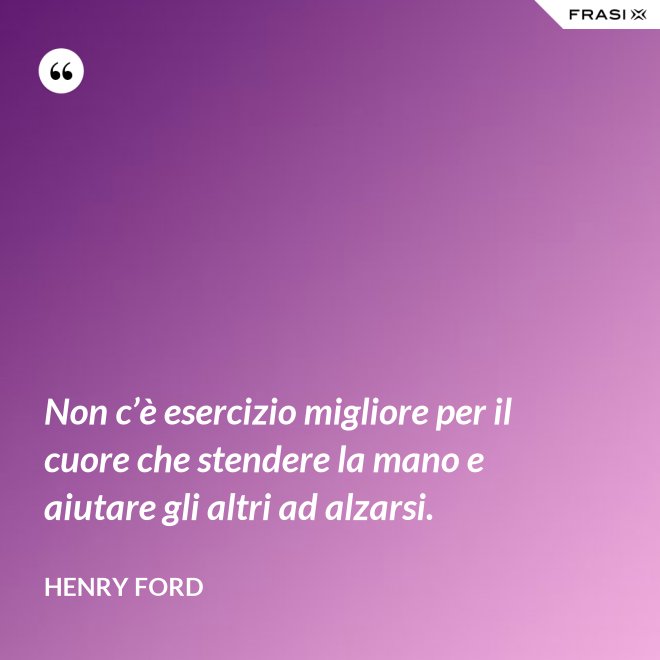 Non c’è esercizio migliore per il cuore che stendere la mano e aiutare gli altri ad alzarsi. - Henry Ford