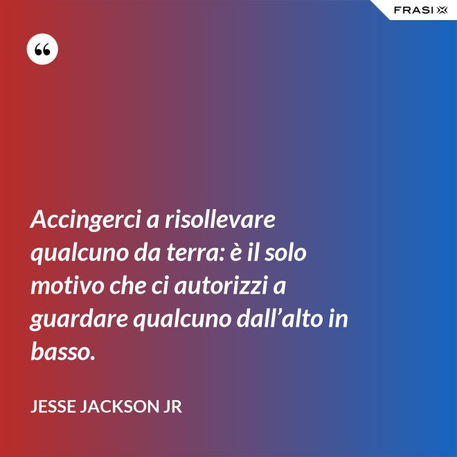 Accingerci a risollevare qualcuno da terra: è il solo motivo che ci autorizzi a guardare qualcuno dall’alto in basso. - Jesse Jackson Jr