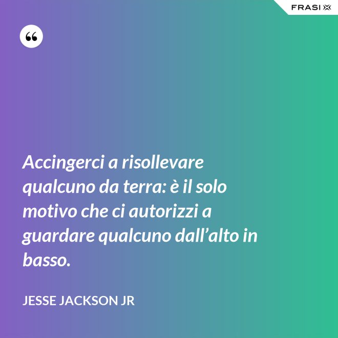 Accingerci a risollevare qualcuno da terra: è il solo motivo che ci autorizzi a guardare qualcuno dall’alto in basso. - Jesse Jackson Jr