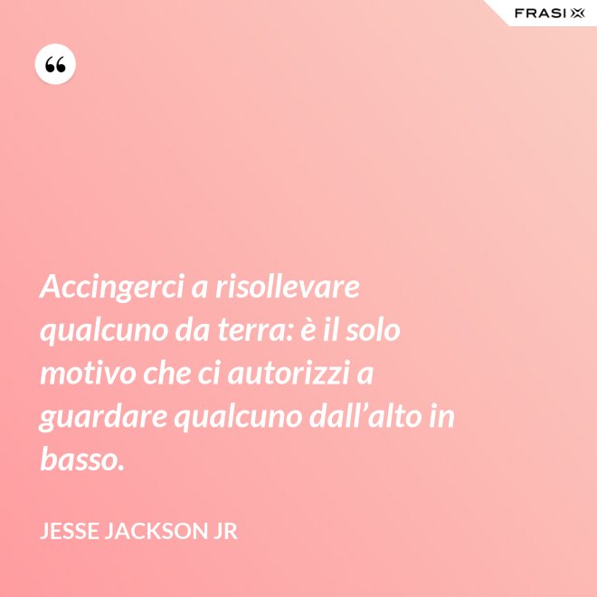 Accingerci a risollevare qualcuno da terra: è il solo motivo che ci autorizzi a guardare qualcuno dall’alto in basso. - Jesse Jackson Jr