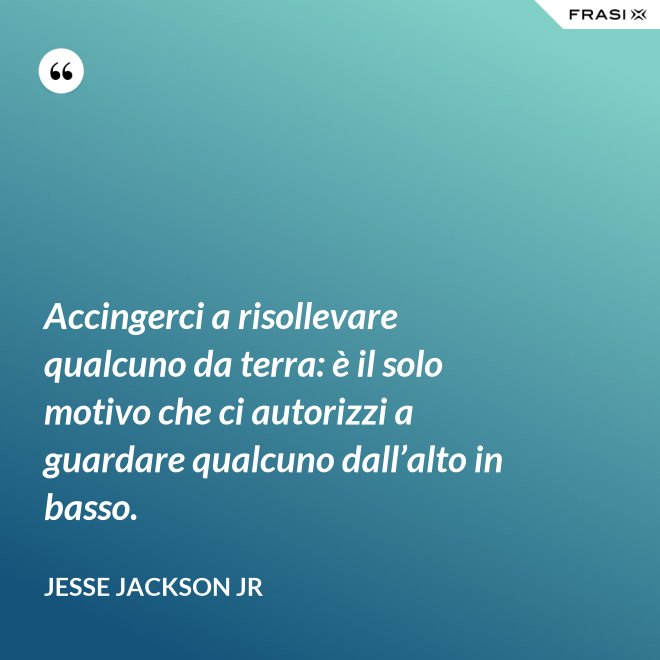 Accingerci a risollevare qualcuno da terra: è il solo motivo che ci autorizzi a guardare qualcuno dall’alto in basso. - Jesse Jackson Jr