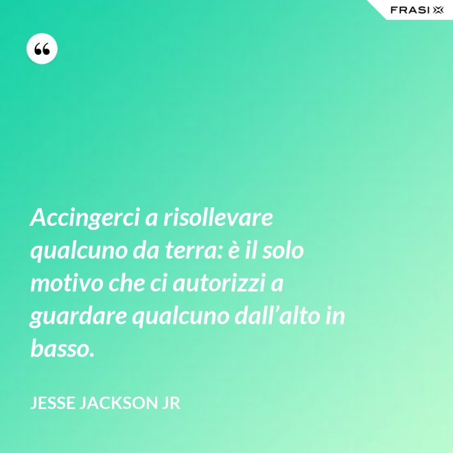 Accingerci a risollevare qualcuno da terra: è il solo motivo che ci autorizzi a guardare qualcuno dall’alto in basso. - Jesse Jackson Jr