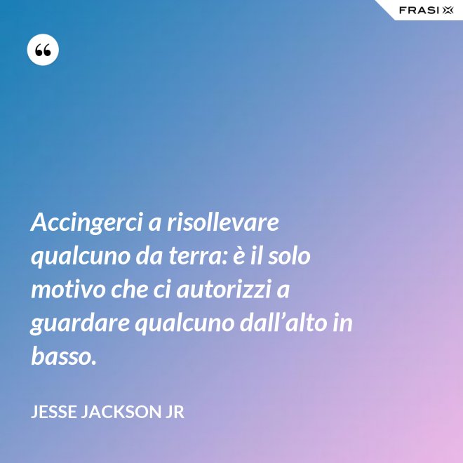 Accingerci a risollevare qualcuno da terra: è il solo motivo che ci autorizzi a guardare qualcuno dall’alto in basso. - Jesse Jackson Jr