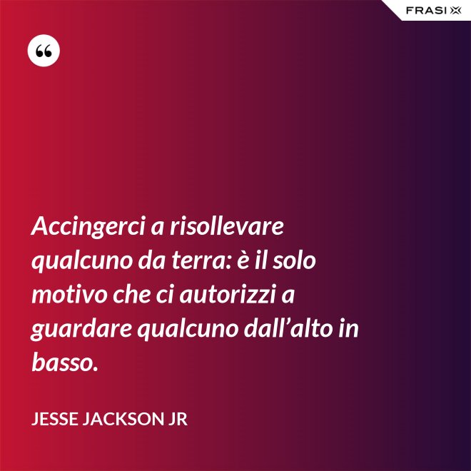 Accingerci a risollevare qualcuno da terra: è il solo motivo che ci autorizzi a guardare qualcuno dall’alto in basso. - Jesse Jackson Jr