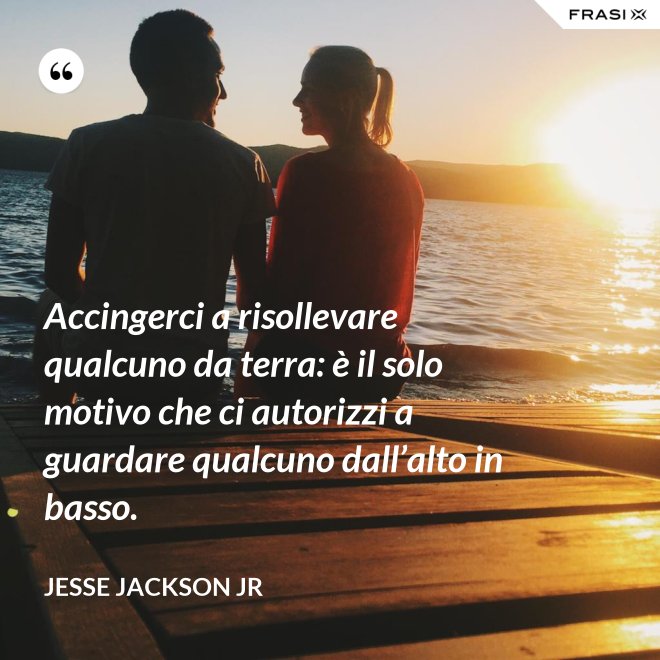 Accingerci a risollevare qualcuno da terra: è il solo motivo che ci autorizzi a guardare qualcuno dall’alto in basso. - Jesse Jackson Jr