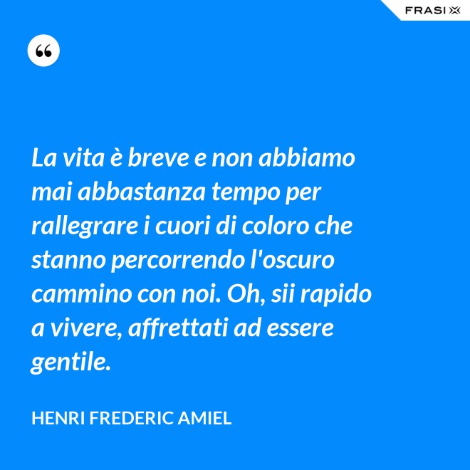 La vita è breve e non abbiamo mai abbastanza tempo per rallegrare i cuori di coloro che stanno percorrendo l'oscuro cammino con noi. Oh, sii rapido a vivere, affrettati ad essere gentile. - Henri Frederic Amiel