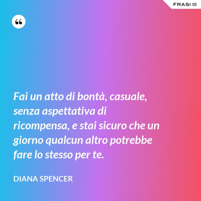 Fai un atto di bontà, casuale, senza aspettativa di ricompensa, e stai sicuro che un giorno qualcun altro potrebbe fare lo stesso per te. - Diana Spencer