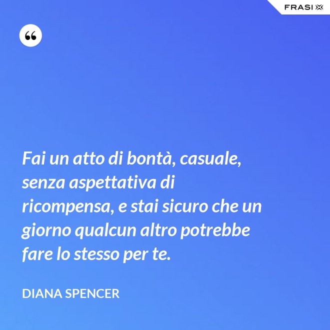 Fai un atto di bontà, casuale, senza aspettativa di ricompensa, e stai sicuro che un giorno qualcun altro potrebbe fare lo stesso per te. - Diana Spencer