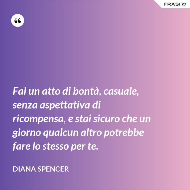 Fai un atto di bontà, casuale, senza aspettativa di ricompensa, e stai sicuro che un giorno qualcun altro potrebbe fare lo stesso per te. - Diana Spencer