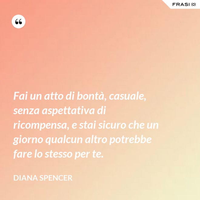 Fai un atto di bontà, casuale, senza aspettativa di ricompensa, e stai sicuro che un giorno qualcun altro potrebbe fare lo stesso per te. - Diana Spencer