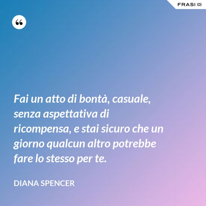 Fai un atto di bontà, casuale, senza aspettativa di ricompensa, e stai sicuro che un giorno qualcun altro potrebbe fare lo stesso per te. - Diana Spencer