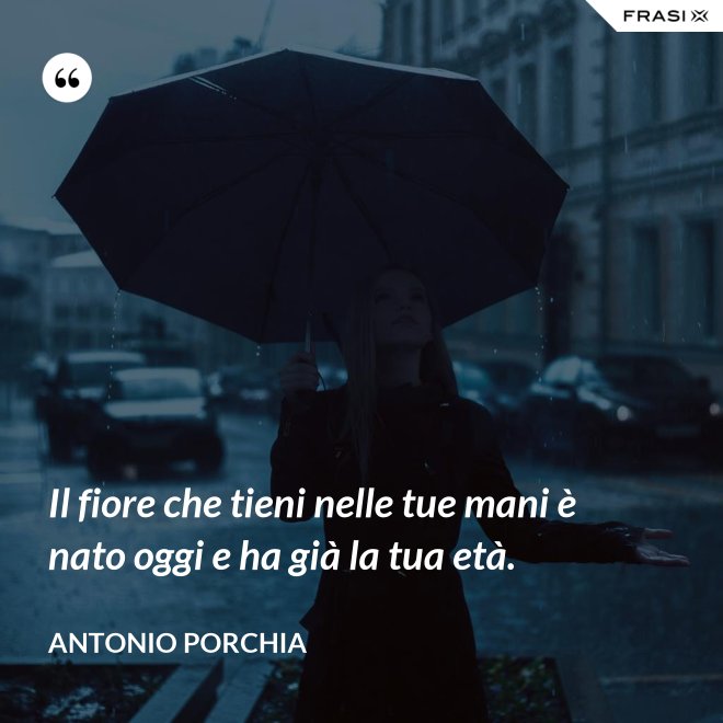 Il fiore che tieni nelle tue mani è nato oggi e ha già la tua età. - Antonio Porchia