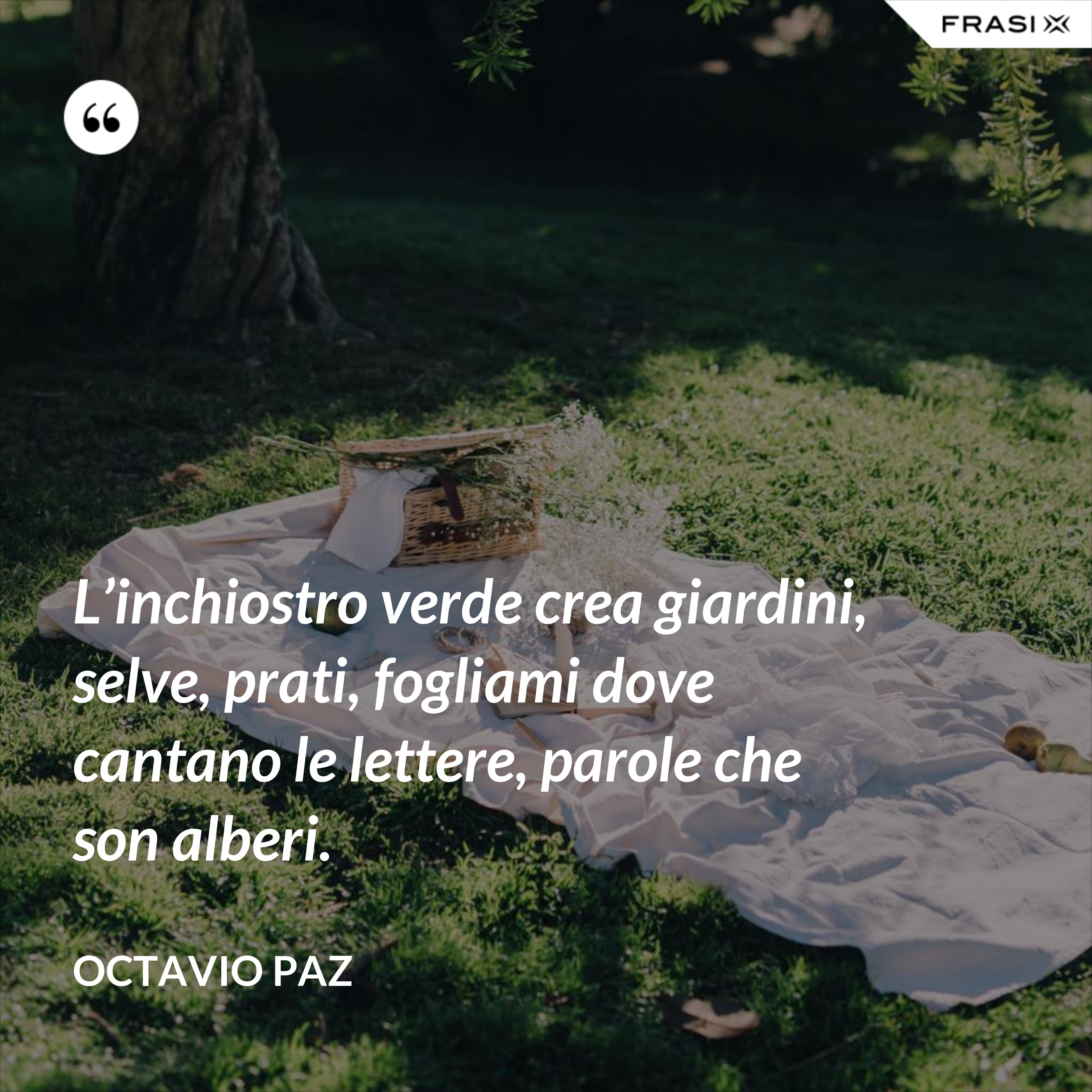 L’inchiostro verde crea giardini, selve, prati, fogliami dove cantano le lettere, parole che son alberi. - Octavio Paz