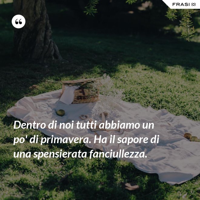 Dentro di noi tutti abbiamo un po' di primavera. Ha il sapore di una spensierata fanciullezza. - Anonimo