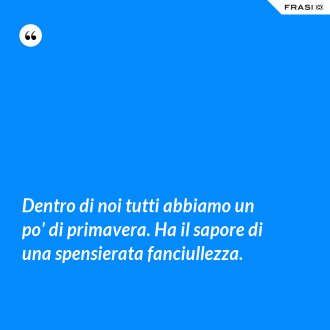 Dentro di noi tutti abbiamo un po' di primavera. Ha il sapore di una spensierata fanciullezza. - Anonimo