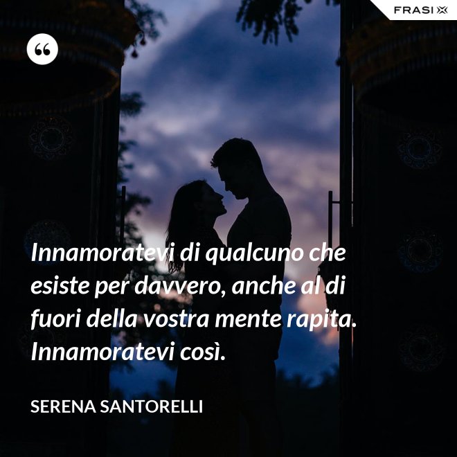 Innamoratevi di qualcuno che esiste per davvero, anche al di fuori della vostra mente rapita. Innamoratevi così. - Serena Santorelli