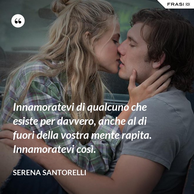 Innamoratevi di qualcuno che esiste per davvero, anche al di fuori della vostra mente rapita. Innamoratevi così. - Serena Santorelli