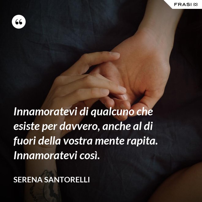 Innamoratevi di qualcuno che esiste per davvero, anche al di fuori della vostra mente rapita. Innamoratevi così. - Serena Santorelli