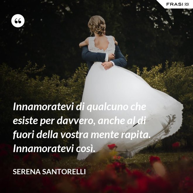 Innamoratevi di qualcuno che esiste per davvero, anche al di fuori della vostra mente rapita. Innamoratevi così. - Serena Santorelli