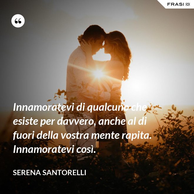Innamoratevi di qualcuno che esiste per davvero, anche al di fuori della vostra mente rapita. Innamoratevi così. - Serena Santorelli