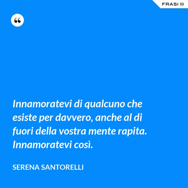 Innamoratevi di qualcuno che esiste per davvero, anche al di fuori della vostra mente rapita. Innamoratevi così. - Serena Santorelli