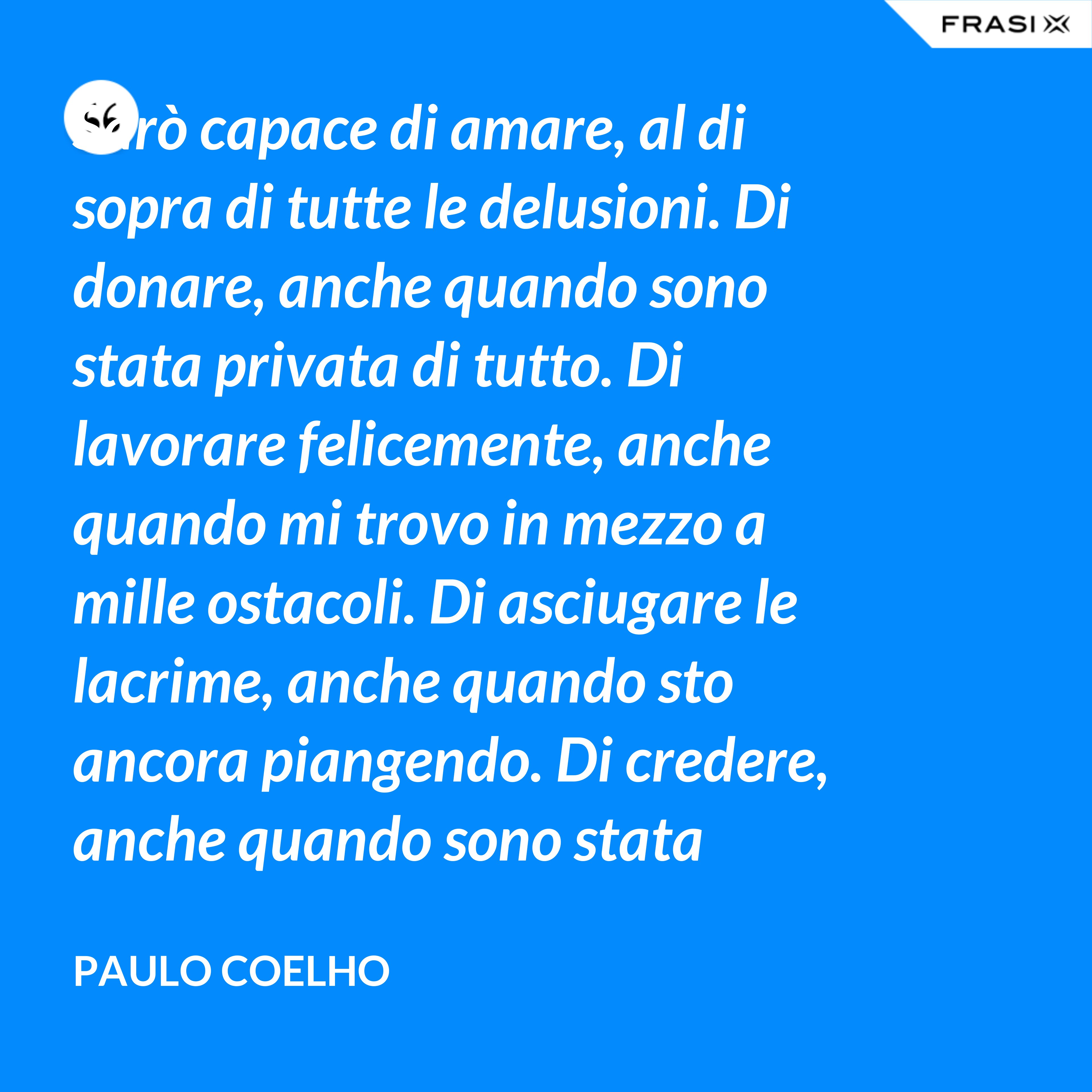 Sarò capace di amare, al di sopra di tutte le delusioni. Di donare, anche quando sono stata privata di tutto. Di lavorare felicemente, anche quando mi trovo in mezzo a mille ostacoli. Di asciugare le lacrime, anche quando sto ancora piangendo. Di credere, anche quando sono stata discreditata. - Paulo Coelho