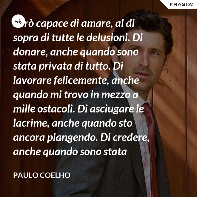 Sarò capace di amare, al di sopra di tutte le delusioni. Di donare, anche quando sono stata privata di tutto. Di lavorare felicemente, anche quando mi trovo in mezzo a mille ostacoli. Di asciugare le lacrime, anche quando sto ancora piangendo. Di credere, anche quando sono stata discreditata. - Paulo Coelho