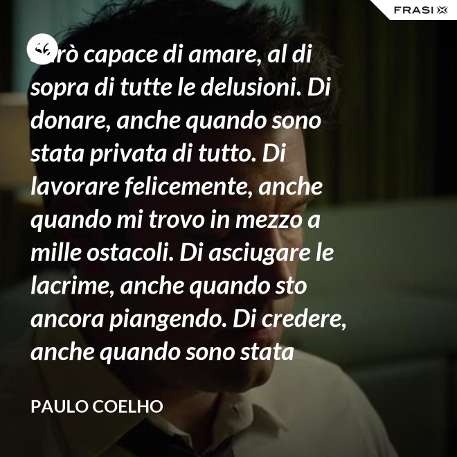 Sarò capace di amare, al di sopra di tutte le delusioni. Di donare, anche quando sono stata privata di tutto. Di lavorare felicemente, anche quando mi trovo in mezzo a mille ostacoli. Di asciugare le lacrime, anche quando sto ancora piangendo. Di credere, anche quando sono stata discreditata. - Paulo Coelho