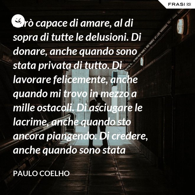 Sarò capace di amare, al di sopra di tutte le delusioni. Di donare, anche quando sono stata privata di tutto. Di lavorare felicemente, anche quando mi trovo in mezzo a mille ostacoli. Di asciugare le lacrime, anche quando sto ancora piangendo. Di credere, anche quando sono stata discreditata. - Paulo Coelho