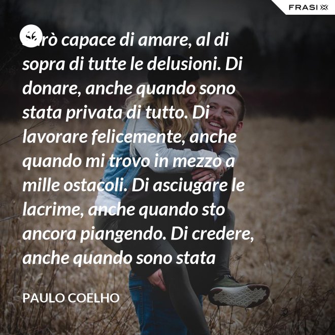 Sarò capace di amare, al di sopra di tutte le delusioni. Di donare, anche quando sono stata privata di tutto. Di lavorare felicemente, anche quando mi trovo in mezzo a mille ostacoli. Di asciugare le lacrime, anche quando sto ancora piangendo. Di credere, anche quando sono stata discreditata. - Paulo Coelho