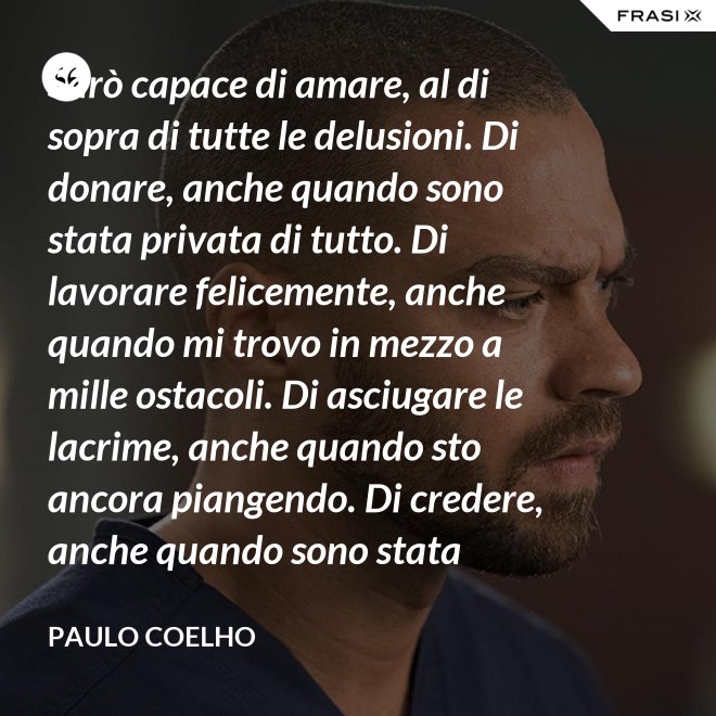 Sarò capace di amare, al di sopra di tutte le delusioni. Di donare, anche quando sono stata privata di tutto. Di lavorare felicemente, anche quando mi trovo in mezzo a mille ostacoli. Di asciugare le lacrime, anche quando sto ancora piangendo. Di credere, anche quando sono stata discreditata. - Paulo Coelho