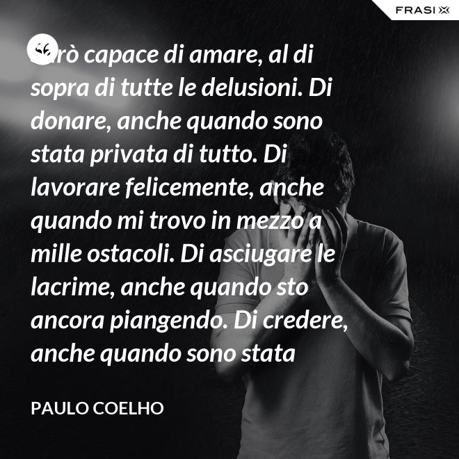 Sarò capace di amare, al di sopra di tutte le delusioni. Di donare, anche quando sono stata privata di tutto. Di lavorare felicemente, anche quando mi trovo in mezzo a mille ostacoli. Di asciugare le lacrime, anche quando sto ancora piangendo. Di credere, anche quando sono stata discreditata. - Paulo Coelho
