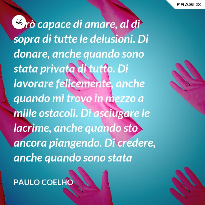 Sarò capace di amare, al di sopra di tutte le delusioni. Di donare, anche quando sono stata privata di tutto. Di lavorare felicemente, anche quando mi trovo in mezzo a mille ostacoli. Di asciugare le lacrime, anche quando sto ancora piangendo. Di credere, anche quando sono stata discreditata. - Paulo Coelho
