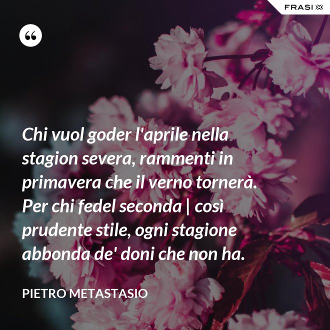 Chi vuol goder l'aprile nella stagion severa, rammenti in primavera che il verno tornerà. Per chi fedel seconda | così prudente stile, ogni stagione abbonda de' doni che non ha. - Pietro Metastasio