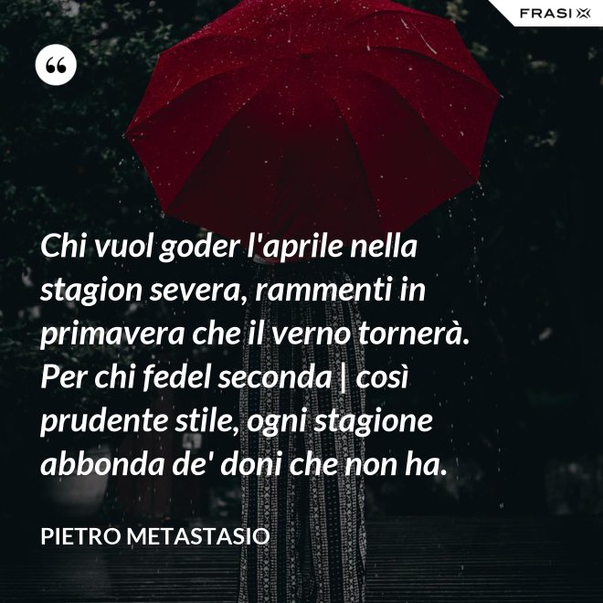 Chi vuol goder l'aprile nella stagion severa, rammenti in primavera che il verno tornerà. Per chi fedel seconda | così prudente stile, ogni stagione abbonda de' doni che non ha. - Pietro Metastasio