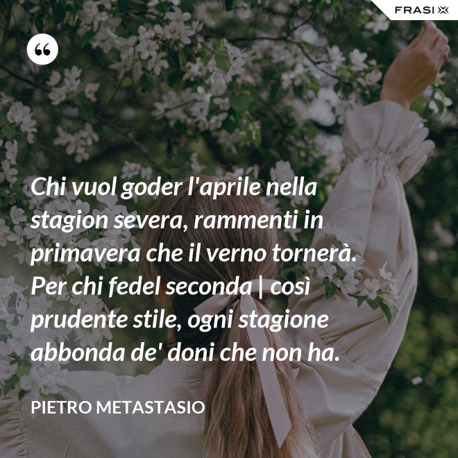 Chi vuol goder l'aprile nella stagion severa, rammenti in primavera che il verno tornerà. Per chi fedel seconda | così prudente stile, ogni stagione abbonda de' doni che non ha. - Pietro Metastasio
