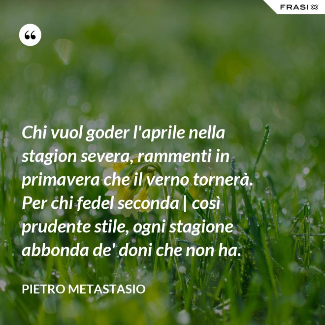 Chi vuol goder l'aprile nella stagion severa, rammenti in primavera che il verno tornerà. Per chi fedel seconda | così prudente stile, ogni stagione abbonda de' doni che non ha. - Pietro Metastasio