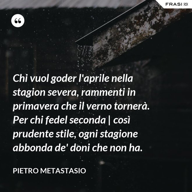 Chi vuol goder l'aprile nella stagion severa, rammenti in primavera che il verno tornerà. Per chi fedel seconda | così prudente stile, ogni stagione abbonda de' doni che non ha. - Pietro Metastasio