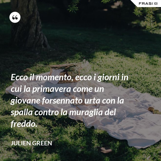 Ecco il momento, ecco i giorni in cui la primavera come un giovane forsennato urta con la spalla contro la muraglia del freddo. - Julien Green