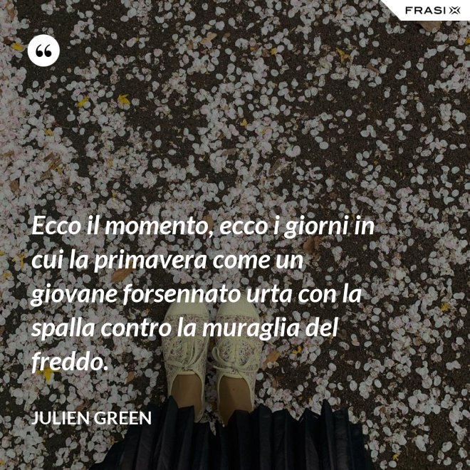Ecco il momento, ecco i giorni in cui la primavera come un giovane forsennato urta con la spalla contro la muraglia del freddo. - Julien Green