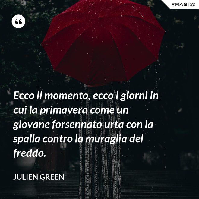Ecco il momento, ecco i giorni in cui la primavera come un giovane forsennato urta con la spalla contro la muraglia del freddo. - Julien Green